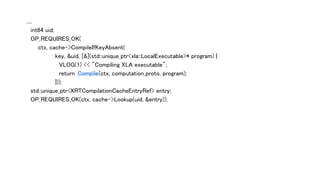 ....
int64 uid;
OP_REQUIRES_OK(
ctx, cache->CompileIfKeyAbsent(
key, &uid, [&](std::unique_ptr<xla::LocalExecutable>* program) {
VLOG(1) << "Compiling XLA executable";
return Compile(ctx, computation_proto, program);
}));
std::unique_ptr<XRTCompilationCacheEntryRef> entry;
OP_REQUIRES_OK(ctx, cache->Lookup(uid, &entry));
 