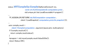 status XRTCompileOp::Compile(OpKernelContext* ctx,
const xrt::XLAComputation& computation_proto ,
std::unique_ptr<xla::LocalExecutable>* program) {
....
TF_ASSIGN_OR_RETURN( xla::XlaComputation computation ,
client->LoadSnapshot( computation_proto.hlo_snapshot ()));
....
auto compile_result =
client->Compile(computation, argument_layout_ptrs, build_options);
if (!compile_result.ok()) {
return compile_result.status();
}
*program = std::move(compile_result.ValueOrDie());
return Status::OK();
}
 