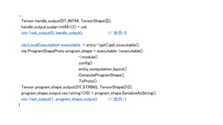 ....
Tensor handle_output(DT_INT64, TensorShape({}));
handle_output.scalar<int64>()() = uid;
ctx->set_output(0, handle_output); // 出力：0
xla::LocalExecutable* executable = entry->get().get_executable();
xla::ProgramShapeProto program_shape = executable->executable()
->module()
.config()
.entry_computation_layout()
.ComputeProgramShape()
.ToProto();
Tensor program_shape_output(DT_STRING, TensorShape({1}));
program_shape_output.vec<string>()(0) = program_shape.SerializeAsString();
ctx->set_output(1, program_shape_output); // 出力：1
}
 