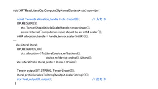 void XRTReadLiteralOp::Compute(OpKernelContext* ctx) override {
const Tensor& allocation_handle = ctx->input(0) ; // 入力：0
OP_REQUIRES(
ctx, TensorShapeUtils::IsScalar(handle_tensor.shape()),
errors::Internal("computation input should be an int64 scalar"));
int64 allocation_handle = handle_tensor.scalar<int64>()();
…
xla::Literal literal;
OP_REQUIRES_OK(
ctx, allocation->ToLiteral(device_ref.backend(),
device_ref.device_ordinal(), &literal));
xla::LiteralProto literal_proto = literal.ToProto();
Tensor output(DT_STRING, TensorShape({}));
literal_proto.SerializeToString(&output.scalar<string>()());
ctx->set_output(0, output) ; // 出力：0
}
 