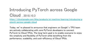 Introducing PyTorch across Google
Cloud , 2018.10.3
https://cloud.google.com/blog/products/ai-machine-learning/introducing-p
ytorch-across-google-cloud
Today, we’re pleased to announce that engineers on Google’s TPU team
are actively collaborating with core PyTorch developers to connect
PyTorch to Cloud TPUs. The long-term goal is to enable everyone to enjoy
the simplicity and flexibility of PyTorch while benefiting from the
performance, scalability, and cost-efficiency of Cloud TPUs.
 