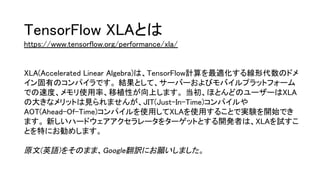 TensorFlow XLAとは
https://www.tensorflow.org/performance/xla/
XLA(Accelerated Linear Algebra)は、TensorFlow計算を最適化する線形代数のドメ
イン固有のコンパイラです。 結果として、サーバーおよびモバイルプラットフォーム
での速度、メモリ使用率、移植性が向上します。 当初、ほとんどのユーザーはXLA
の大きなメリットは見られませんが、JIT(Just-In-Time)コンパイルや
AOT(Ahead-Of-Time)コンパイルを使用してXLAを使用することで実験を開始でき
ます。 新しいハードウェアアクセラレータをターゲットとする開発者は、XLAを試すこ
とを特にお勧めします。
原文(英語)をそのまま、Google翻訳にお願いしました。
 