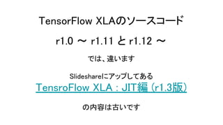 TensorFlow XLAのソースコード
r1.0 ～ r1.11 と r1.12 ～
では、違います
Slideshareにアップしてある
TensroFlow XLA : JIT編 (r1.3版)
の内容は古いです
 