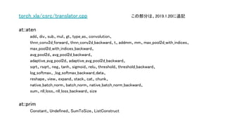 torch_xla/csrc/translator.cpp この部分は、2019.1.20に追記
at::aten
add、div、sub、mul、gt、type_as、convolution、
thnn_conv2d_forward、thnn_conv2d_backward、t、addmm、mm、max_pool2d_with_indices、
max_pool2d_with_indices_backward、
avg_pool2d、avg_pool2d_backward、
adaptive_avg_pool2d、adaptive_avg_pool2d_backward、
sqrt、rsqrt、neg、tanh、sigmoid、relu、threshold、threshold_backward、
log_softmax、_log_softmax_backward_data、
reshape、view、expand、stack、cat、chunk、
native_batch_norm、batch_norm、native_batch_norm_backward、
sum、nll_loss、nll_loss_backward、size
at::prim
Constant、Undefined、SumToSize、ListConstruct
 