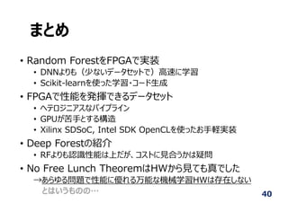 まとめ
• Random ForestをFPGAで実装
• DNNよりも（少ないデータセットで）⾼速に学習
• Scikit-learnを使った学習・コード⽣成
• FPGAで性能を発揮できるデータセット
• ヘテロジニアスなパイプライン
• GPUが苦⼿とする構造
• Xilinx SDSoC, Intel SDK OpenCLを使ったお⼿軽実装
• Deep Forestの紹介
• RFよりも認識性能は上だが、コストに⾒合うかは疑問
• No Free Lunch TheoremはHWから⾒ても真でした
→あらゆる問題で性能に優れる万能な機械学習HWは存在しない
とはいうものの… 40
 