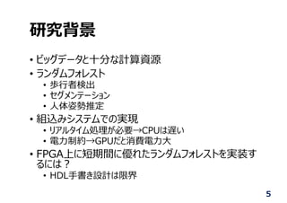 研究背景
• ビッグデータと⼗分な計算資源
• ランダムフォレスト
• 歩⾏者検出
• セグメンテーション
• ⼈体姿勢推定
• 組込みシステムでの実現
• リアルタイム処理が必要→CPUは遅い
• 電⼒制約→GPUだと消費電⼒⼤
• FPGA上に短期間に優れたランダムフォレストを実装す
るには︖
• HDL⼿書き設計は限界
5
 