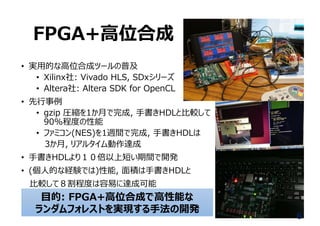 FPGA+⾼位合成
• 実⽤的な⾼位合成ツールの普及
• Xilinx社: Vivado HLS, SDxシリーズ
• Altera社: Altera SDK for OpenCL
• 先⾏事例
• gzip 圧縮を1か⽉で完成, ⼿書きHDLと⽐較して
90%程度の性能
• ファミコン(NES)を1週間で完成, ⼿書きHDLは
3か⽉, リアルタイム動作達成
• ⼿書きHDLより１０倍以上短い期間で開発
• (個⼈的な経験では)性能, ⾯積は⼿書きHDLと
⽐較して８割程度は容易に達成可能
6
⽬的: FPGA+⾼位合成で⾼性能な
ランダムフォレストを実現する⼿法の開発
 