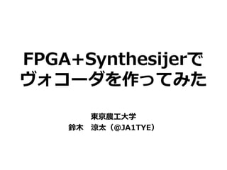 FPGA+Synthesijerで
ヴォコーダを作ってみた
東京農工大学
鈴木 涼太（@JA1TYE）
 