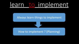 learn to implement
Always learn things to implement
How to implement ? (Planning)
 
