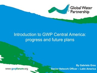 Introduction to GWP Central America:
      progress and future plans




                                       By Gabriela Grau
                  Senior Network Officer – Latin America
 