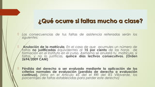 ¿Qué ocurre si faltas mucho a clase?¿Qué ocurre si faltas mucho a clase?
 Las consecuencias de tus faltas de asistencia reiteradas serán los
siguientes:
  Anulación de la matrícula. En el caso de que acumules un número de
faltas no justificadas equivalentes al 15 por ciento de las horas de
formación en el Instituto en el curso. Asimismo se anulará tu matrícula, si
faltas, y no lo justificas, quince días lectivos consecutivos. (Orden
2694/2009 CAM)
 Pérdida del derecho a ser evaluado mediante la aplicación de los
criterios normales de evaluación (perdida de derecho a evaluación
continua). (Mira en el Artículo 45 del el RRI del IES Villaverde, los
porcentajes de faltas establecidas para perder este derecho)
 