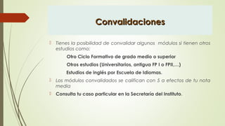 ConvalidacionesConvalidaciones
 Tienes la posibilidad de convalidar algunos módulos si tienen otros
estudios como:
Otro Ciclo Formativo de grado medio o superior
Otros estudios (Universitarios, antigua FP I o FPII,…)
Estudios de inglés por Escuela de Idiomas.
 Los módulos convalidados se califican con 5 a efectos de tu nota
media
 Consulta tu caso particular en la Secretaría del Instituto.
 