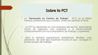 Sobre la FCTSobre la FCT
 La “Formación en Centros de Trabajo” (FCT) es el último
módulo profesional que cursarás antes de obtener el título.
 La FCT se desarrolla en una empresa del sector. Aprenderás
como se organiza una empresa y a desenvolverte
correctamente con tus compañeros de trabajo y superiores.
 Será tu primera experiencia profesional. Realizar unas
prácticas de este tipo facilitará mucho el que consigas tu
primer puesto de trabajo.
 
 