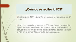 ¿Cuándo se realiza la FCT?¿Cuándo se realiza la FCT?
Realizarás la FCT durante la tercera evaluación de 2º
curso
Si no has podido acceder a FCT por haber suspendido
algún módulo asociado a Unidad de Competencia, si
apruebas en convocatoria extraordinaria, podrás realizar
la FCT en el primer trimestre del curso siguiente.
 