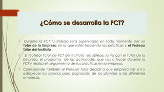 ¿Cómo se desarrolla la FCT?¿Cómo se desarrolla la FCT?
  Durante la FCT tu trabajo será supervisado en todo momento por un
Tutor de la Empresa en la que estés haciendo las prácticas y el Profesor
Tutor del Instituto.  
 El Profesor Tutor de FCT del Instituto establece, junto con el Tutor de la
Empresa, el programa de las actividades que vas a hacer durante la
FCT y realiza el seguimiento de tus prácticas en la empresa.
 Corresponde también al Profesor Tutor decidir a que empresa vas a ir y
establecer los criterios para asignación de los alumnos a las diferentes
empresas.
 