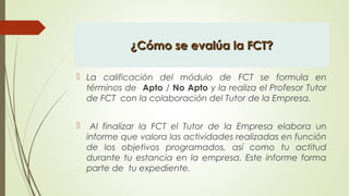 ¿Cómo se evalúa la FCT?¿Cómo se evalúa la FCT?
 La calificación del módulo de FCT se formula en
términos de Apto / No Apto y la realiza el Profesor Tutor
de FCT con la colaboración del Tutor de la Empresa.
 Al finalizar la FCT el Tutor de la Empresa elabora un
informe que valora las actividades realizadas en función
de los objetivos programados, así como tu actitud
durante tu estancia en la empresa. Este informe forma
parte de tu expediente.
 