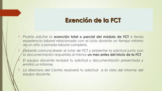 Exención de la FCTExención de la FCT
 Podrás solicitar la exención total o parcial del módulo de FCT si tienes
experiencia laboral relacionada con el ciclo durante un tiempo mínimo
de un año a jornada laboral completa.
 Deberás comunicárselo al tutor de FCT y presentar la solicitud junto con
la documentación requerida al menos un mes antes del inicio de la FCT
 El equipo docente revisará tu solicitud y documentación presentada y
emitirá un informe.
 La directora del Centro resolverá tu solicitud a la vista del informe del
equipo docente.
 