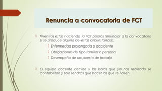 Renuncia a convocatoria de FCTRenuncia a convocatoria de FCT
 Mientras estas haciendo la FCT podrás renunciar a la convocatoria
si se produce alguna de estas circunstancias:
 Enfermedad prolongada o accidente
 Obligaciones de tipo familiar o personal
 Desempeño de un puesto de trabajo
 El equipo docente decide si las horas que ya has realizado se
contabilizan y solo tendrás que hacer las que te falten.
 