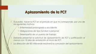 Aplazamiento de la FCTAplazamiento de la FCT
 Si puedes hacer la FCT en el periodo en que te corresponde, por uno de
los siguientes motivos:
 Enfermedad prolongada o accidente
 Obligaciones de tipo familiar o personal
 Desempeño de un puesto de trabajo
 Deberás presentar la solicitud de aplazamiento de FCT y justificación al
menos con 10 días de antelación el inicio de FCT.
 La dirección del IES Villaverde resolverá la concesión del aplazamiento
 