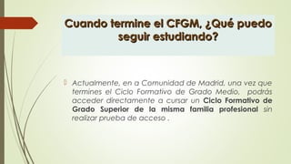 Cuando termine el CFGM, ¿Qué puedoCuando termine el CFGM, ¿Qué puedo
seguir estudiando?seguir estudiando?
 Actualmente, en a Comunidad de Madrid, una vez que
termines el Ciclo Formativo de Grado Medio, podrás
acceder directamente a cursar un Ciclo Formativo de
Grado Superior de la misma familia profesional sin
realizar prueba de acceso .
 