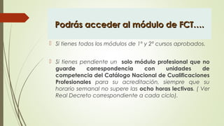 Podrás acceder al módulo de FCT….Podrás acceder al módulo de FCT….
 Si tienes todos los módulos de 1º y 2º cursos aprobados.
 Si tienes pendiente un solo módulo profesional que no
guarde correspondencia con unidades de
competencia del Catálogo Nacional de Cualificaciones
Profesionales para su acreditación, siempre que su
horario semanal no supere las ocho horas lectivas. ( Ver
Real Decreto correspondiente a cada ciclo).  
 