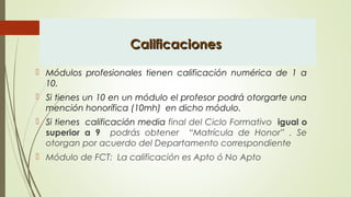 CalificacionesCalificaciones
 Módulos profesionales tienen calificación numérica de 1 a
10.
 Si tienes un 10 en un módulo el profesor podrá otorgarte una
mención honorífica (10mh) en dicho módulo.
 Si tienes calificación media final del Ciclo Formativo igual o
superior a 9 podrás obtener “Matrícula de Honor” . Se
otorgan por acuerdo del Departamento correspondiente
 Módulo de FCT: La calificación es Apto ó No Apto
 