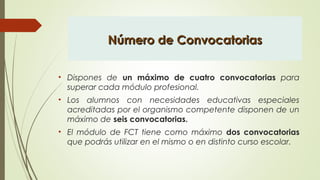 Número de ConvocatoriasNúmero de Convocatorias
• Dispones de un máximo de cuatro convocatorias para
superar cada módulo profesional.
• Los alumnos con necesidades educativas especiales
acreditadas por el organismo competente disponen de un
máximo de seis convocatorias.
• El módulo de FCT tiene como máximo dos convocatorias
que podrás utilizar en el mismo o en distinto curso escolar.
 