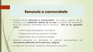 Renuncia a convocatoriaRenuncia a convocatoria
 Podrás solicitar Renuncia a Convocatoria de todos o alguno de los
módulos, con antelación mínima de un mes a la fecha de evaluación
final del módulo/s afectados por la renuncia. Solo en los siguientes
casos:
 Enfermedad prolongada o accidente
 Obligaciones de tipo personal o familiar
 Desempeño de un puesto de trabajo
 Deberás presentar en Secretaría la solicitud acompañada del
documento justificativo de la razón que alegues.
 La dirección del Centro valorará y resolverá la concesión
 