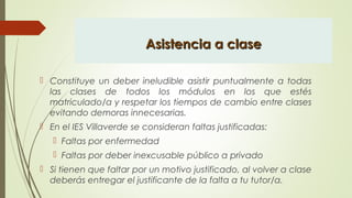 Asistencia a claseAsistencia a clase
 Constituye un deber ineludible asistir puntualmente a todas
las clases de todos los módulos en los que estés
matriculado/a y respetar los tiempos de cambio entre clases
evitando demoras innecesarias.
 En el IES Villaverde se consideran faltas justificadas:
 Faltas por enfermedad
 Faltas por deber inexcusable público a privado
 Si tienen que faltar por un motivo justificado, al volver a clase
deberás entregar el justificante de la falta a tu tutor/a.
 