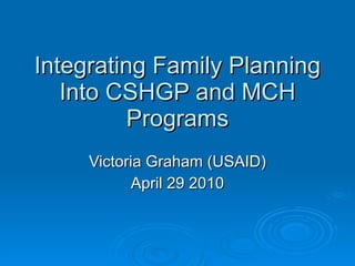 Integrating Family Planning Into CSHGP and MCH Programs Victoria Graham (USAID) April 29 2010 
