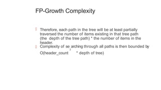 FP-Growth Complexity
 Therefore, each path in the tree will be at least partially
traversed the number of items existing in that tree path
(the depth of the tree path) * the number of items in the
header.
 Complexity of se
2
arching through all paths is then bounded by
O(header_count * depth of tree)
 