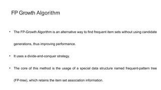 FP Growth Algorithm
• The FP-Growth Algorithm is an alternative way to find frequent item sets without using candidate
generations, thus improving performance.
• It uses a divide-and-conquer strategy.
• The core of this method is the usage of a special data structure named frequent-pattern tree
(FP-tree), which retains the item set association information.
 