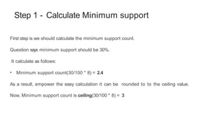 Step 1 - Calculate Minimum support
First step is we should calculate the minimum support count.
Question says minimum support should be 30%.
It calculate as follows:
• Minimum support count(30/100 * 8) = 2.4
As a result, empower the easy calculation it can be rounded to to the ceiling value.
Now, Minimum support count is ceiling(30/100 * 8) = 3
 