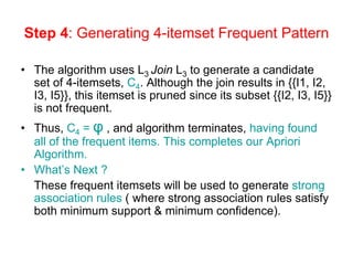 Step 4: Generating 4-itemset Frequent Pattern
• The algorithm uses L3 Join L3 to generate a candidate
set of 4-itemsets, C4. Although the join results in {{I1, I2,
I3, I5}}, this itemset is pruned since its subset {{I2, I3, I5}}
is not frequent.
• Thus, C4 = φ , and algorithm terminates, having found
all of the frequent items. This completes our Apriori
Algorithm.
• What’s Next ?
These frequent itemsets will be used to generate strong
association rules ( where strong association rules satisfy
both minimum support & minimum confidence).
 