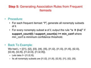 Step 5: Generating Association Rules from Frequent
Itemsets
• Procedure:
• For each frequent itemset “l”, generate all nonempty subsets
of l.
• For every nonempty subset s of l, output the rule “s Æ (l-s)” if
support_count(l) / support_count(s) >= min_conf where
min_conf is minimum confidence threshold.
• Back To Example:
We had L = {{I1}, {I2}, {I3}, {I4}, {I5}, {I1,I2}, {I1,I3}, {I1,I5}, {I2,I3},
{I2,I4}, {I2,I5}, {I1,I2,I3}, {I1,I2,I5}}.
– Lets take l = {I1,I2,I5}.
– Its all nonempty subsets are {I1,I2}, {I1,I5}, {I2,I5}, {I1}, {I2}, {I5}.
 