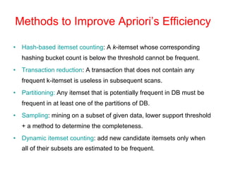Methods to Improve Apriori’s Efficiency
• Hash-based itemset counting: A k-itemset whose corresponding
hashing bucket count is below the threshold cannot be frequent.
• Transaction reduction: A transaction that does not contain any
frequent k-itemset is useless in subsequent scans.
• Partitioning: Any itemset that is potentially frequent in DB must be
frequent in at least one of the partitions of DB.
• Sampling: mining on a subset of given data, lower support threshold
+ a method to determine the completeness.
• Dynamic itemset counting: add new candidate itemsets only when
all of their subsets are estimated to be frequent.
 