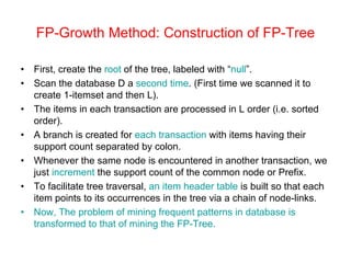 FP-Growth Method: Construction of FP-Tree
• First, create the root of the tree, labeled with “null”.
• Scan the database D a second time. (First time we scanned it to
create 1-itemset and then L).
• The items in each transaction are processed in L order (i.e. sorted
order).
• A branch is created for each transaction with items having their
support count separated by colon.
• Whenever the same node is encountered in another transaction, we
just increment the support count of the common node or Prefix.
• To facilitate tree traversal, an item header table is built so that each
item points to its occurrences in the tree via a chain of node-links.
• Now, The problem of mining frequent patterns in database is
transformed to that of mining the FP-Tree.
 