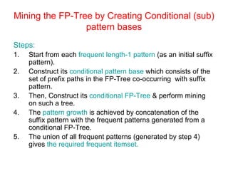 Mining the FP-Tree by Creating Conditional (sub)
pattern bases
Steps:
1. Start from each frequent length-1 pattern (as an initial suffix
pattern).
2. Construct its conditional pattern base which consists of the
set of prefix paths in the FP-Tree co-occurring with suffix
pattern.
3. Then, Construct its conditional FP-Tree & perform mining
on such a tree.
4. The pattern growth is achieved by concatenation of the
suffix pattern with the frequent patterns generated from a
conditional FP-Tree.
5. The union of all frequent patterns (generated by step 4)
gives the required frequent itemset.
 