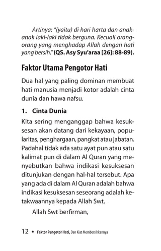 12 Faktor Pengotor Hati, Dan Kiat Membersihkannya
Artinya: “(yaitu) di hari harta dan anak-
anak laki-laki tidak berguna. Kecuali orang-
orang yang menghadap Allah dengan hati
yangbersih.” (QS. Asy Syu’araa [26]: 88-89).
Faktor Utama Pengotor Hati
Dua hal yang paling dominan membuat
hati manusia menjadi kotor adalah cinta
dunia dan hawa nafsu.
1.	 Cinta Dunia
Kita sering menganggap bahwa kesuk-
sesan akan datang dari kekayaan, popu-
laritas,penghargaan,pangkatataujabatan.
Padahal tidak ada satu ayat pun atau satu
kalimat pun di dalam Al Quran yang me-
nyebutkan bahwa indikasi kesuksesan
ditunjukan dengan hal-hal tersebut. Apa
yang ada di dalam Al Quran adalah bahwa
indikasi kesuksesan seseorang adalah ke-
takwaannya kepada Allah Swt.
Allah Swt berfirman,
 