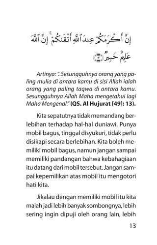 13
Artinya: “..Sesungguhnya orang yang pa­
ling mulia di antara kamu di sisi Allah ialah
orang yang paling taqwa di antara kamu.
Sesungguhnya Allah Maha mengetahui lagi
Maha Mengenal.” (QS. Al Hujurat [49]: 13).
Kitasepatutnyatidakmemandangber-
lebihan terhadap hal-hal duniawi. Punya
mobil bagus, tinggal disyukuri, tidak perlu
disikapi secara berlebihan. Kita boleh me-
miliki mobil bagus, namun jangan sampai
memiliki pandangan bahwa kebahagiaan
itudatangdarimobiltersebut.Jangansam-
pai kepemilikan atas mobil itu mengotori
hati kita.
Jikalau dengan memiliki mobil itu kita
malahjadilebihbanyaksombongnya,lebih
sering ingin dipuji oleh orang lain, lebih
$pkš‰r'¯»tƒâ¨$¨Z9$#$¯RÎ)/ä3»oYø)n=yz`ÏiB9x.sŒ4ÓsRé&ur
öNä3»oYù=yèy_ur$/qãèä©Ÿ@Í¬!$t7s%ur(#þqèùu‘$yètGÏ94
¨bÎ)ö/ä3tBtò2r&y‰YÏã«!$#öNä39s)ø?r&4¨bÎ)©!$#
îLìÎ=tã×ŽÎ7yzÇÊÌÈ
 