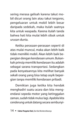 14 Faktor Pengotor Hati, Dan Kiat Membersihkannya
sering merasa gelisah karena takut mo-
bil dicuri orang lain atau takut tergores,
pengeluaran untuk mobil lebih besar
daripada sedekah, maka itulah saatnya
kita untuk waspada. Karena itulah tanda
bahwa hati kita mulai lebih sibuk untuk
urusan dunia.
Ketika perasaan-perasaan seperti di
atas mulai muncul, maka akan lebih baik
tidak memiliki mobil. Akan lebih baik be-
pergian dengan kendaraan umum. Bukan-
kah prinsip memiliki kendaraan itu adalah
sebagai sarana transportasi. Sedangkan
pada kenyataannya kita melihat banyak
sekali orang yang bisa tetap asyik beper-
gian tanpa memiliki kendaraan pribadi.
Demikian juga ketika kita hendak
menghadiri suatu acara dan kita meng-
endarai sepeda motor yang ketinggalan
zaman, sudah tidak mulus lagi. Apabila kita
cenderunguntukdatangsecarasembunyi-
 