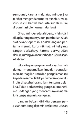 15
sembunyi, karena malu atau minder jika
terlihatmengendaraimotortersebut,maka
itupun ciri bahwa hati kita sudah mulai
didominasi oleh urusan duniawi.
Sikap minder adalah bentuk lain dari
sikap kurang mensyukuri pemberian ­Allah
Swt. Sikap seperti ini adalah langkah per-
tama menuju kufur nikmat. Ini hal yang
sangat berbahaya karena perwujudan
dari kekurangyakinan terhadap kekuasaan
­Allah Swt.
Jika kita punya gelar, maka syukurilah
dengan mengamalkan ilmu dan pengala-
man. Berbagilah ilmu dan pengalaman itu
kepada sesama.Tidak perlu bersikap selalu
ingin diketahui orang lain tentang gelar
kita.Tidak perlu tersinggung saat meneri-
ma undangan yang mencantumkan nama
kita tanpa menuliskan gelar.
Jangan bebani diri kita dengan per-
asaan sombong dan minder karena urusan
 