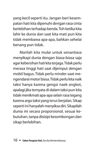 16 Faktor Pengotor Hati, Dan Kiat Membersihkannya
yang kecil seperti itu. Jangan beri kesem-
patan hati kita dipenuhi dengan rasa cinta
berlebihan terhadap benda.Toh ketika kita
lahir ke dunia dan saat kita mati pun kita
tidak membawa apa-apa, bahkan sehelai
benang pun tidak.
Marilah kita mulai untuk senantiasa
menyikapi dunia dengan biasa-biasa saja
agarkebersihanhatikitaterjaga.Tidakperlu
merasa tinggi hati saat dijemput dengan
mobil bagus. Tidak perlu minder saat me­
ngendaraimotorbiasa.Tidakperlukitanaik
taksi hanya karena gengsi naek angkot,
apalagijikaternyatadidalamtaksipunkita
tidakmenikmatiapa-apaselainrasategang
karenaargotaksiyangterusberjalan.Sikap
sepertiinihanyalahmenyiksadiri.Sikapilah
dunia ini secara proporsional, sesuai ke-
butuhan, tanpa disisipi kesombongan dan
sikap berlebihan.
 