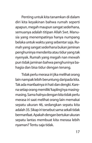 17
Penting untuk kita tanamkan di dalam
diri kita keyakinan bahwa rumah seperti
apapun,megahmaupunsangatsederhana,
semuanya adalah titipan Allah Swt. Manu-
sia yang menempatinya hanya numpang
belakauntukwaktuyangsebentarsaja.Ru-
mahyangsangatsederhanabukanjaminan
penghuninyamenderitaatautiduryangtak
nyenyak. Rumah yang megah nan mewah
puntidakjaminanbahwapenghuninyaba-
hagia dan bisa tidur dengan tenang.
Tidakperlumerasairijikamelihatorang
lainnampaklebihberuntungdaripadakita.
Takadamanfaatnyairihatidandengki.Kare-
nasetiaporangmemiliki‘kapling’nyamasing-
masing.Samahalnyadengankitatidakperlu
merasa iri saat melihat orang lain memakai
sepatu ukuran 46, sedangkan sepatu kita
adalah35.Sikapiritersebutsamasekalitidak
bermanfaat.Apakahdenganbertukarukuran
sepatu lantas membuat kita merasa lebih
nyaman?Tentu saja tidak.
 