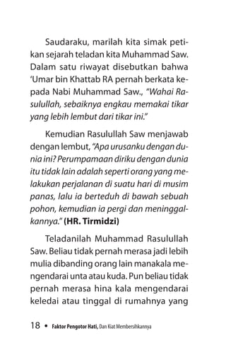 18 Faktor Pengotor Hati, Dan Kiat Membersihkannya
Saudaraku, marilah kita simak peti-
kan sejarah teladan kita Muhammad Saw.
Dalam satu riwayat disebutkan bahwa
‘Umar bin Khattab RA pernah berkata ke-
pada Nabi Muhammad Saw., “Wahai Ra­
sulullah, sebaiknya engkau memakai tikar
yang lebih lembut dari tikar ini.”
Kemudian Rasulullah Saw menjawab
dengan lembut,“Apaurusankudengandu­
niaini?Perumpamaandirikudengandunia
itutidaklainadalahsepertiorangyangme­
lakukan perjalanan di suatu hari di musim
panas, lalu ia berteduh di bawah sebuah
pohon, kemudian ia pergi dan meninggal­
kannya.” (HR. Tirmidzi)
Teladanilah Muhammad Rasulullah
Saw. Beliau tidak pernah merasa jadi lebih
mulia dibanding orang lain manakala me­
ngendarai unta atau kuda. Pun beliau tidak
pernah merasa hina kala mengendarai
keledai atau tinggal di rumahnya yang
 
