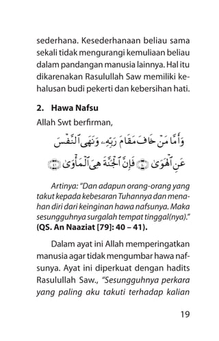 19
sederhana. Kesederhanaan beliau sama
sekali tidak mengurangi kemuliaan beliau
dalam pandangan manusia lainnya. Hal itu
dikarenakan Rasulullah Saw memiliki ke-
halusan budi pekerti dan kebersihan hati.
2.	 Hawa Nafsu
Allah Swt berfirman,
Artinya: “Dan adapun orang-orang yang
takutkepadakebesaranTuhannyadanmena­
han diri dari keinginan hawa nafsunya. Maka
sesungguhnyasurgalahtempattinggal(nya).”
(QS. An Naaziat [79]: 40 – 41).
Dalam ayat ini Allah memperingatkan
manusiaagartidakmengumbarhawanaf-
sunya. Ayat ini diperkuat dengan hadits
Rasulullah Saw., “Sesungguhnya perkara
yang paling aku takuti terhadap kalian
$¨Br&urô`tBt$%s{tP$s)tB¾ÏmÎn/u‘‘ygtRur}§øÿ¨Z9$#
Ç`tã3“uqolù;$#ÇÍÉÈ¨bÎ*sùsp¨Ypgø:$#}‘Ïd3“urù'yJø9$#ÇÍÊÈ
 