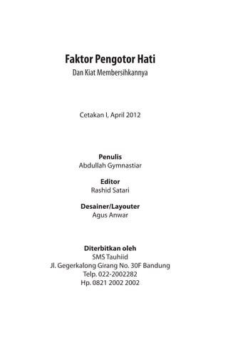 Cetakan I, April 2012
Penulis
Abdullah Gymnastiar
Editor
Rashid Satari
Desainer/Layouter
Agus Anwar
Diterbitkan oleh
SMS Tauhiid
Jl. Gegerkalong Girang No. 30F Bandung
Telp. 022-2002282
Hp. 0821 2002 2002
Faktor Pengotor Hati
Dan Kiat Membersihkannya
 