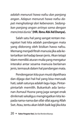 20 Faktor Pengotor Hati, Dan Kiat Membersihkannya
adalah menuruti hawa nafsu dan panjang
angan. Adapun menuruti hawa nafsu da­
pat menghalangi dari kebenaran. Sedang­
kan panjang angan artinya sama dengan
mencintaidunia.”(HR.IbnuAbiAdDunya).
Salah satu hal yang sangat rentan me­
ngotori hati kita adalah pandangan mata
yang didorong oleh bisikan hawa nafsu.
Memangmenjadifitrahmanusiajikaadake-
tertarikanterhadaplawanjenis.Akantetapi
Islammemilikiaturanmuliayangmengatur
interaksi antar sesama manusia berlainan
jenis,termasukdalamhalpandanganmata.
Pendengarankitapunmustidipelihara
dan dijaga dari hal-hal yang bisa merusak
hati,salahsatunyaadalahlagu-lagu.Pintar-
pintarlah memilih. Bukankah ada lantu-
nan Asmaul Husna yang juga sangat enak
dinikmatisekaligusmengingatkankitake-
padanama-namadansifat-sifatagung­Allah
Swt.Atau,tentuakanlebihbaiklagijikakita
 