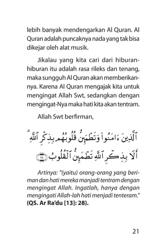 21
lebih banyak mendengarkan Al Quran. Al
Quranadalahpuncaknyanadayangtakbisa
dikejar oleh alat musik.
Jikalau yang kita cari dari hiburan-
hiburan itu adalah rasa rileks dan tenang,
makasungguhAlQuranakanmemberikan-
nya. Karena Al Quran mengajak kita untuk
mengingat Allah Swt, sedangkan dengan
mengingat-Nyamakahatikitaakantentram.
Allah Swt berfirman,
Artinya: “(yaitu) orang-orang yang beri­
mandanhatimerekamanjaditentramde­ngan
mengingat Allah. Ingatlah, hanya dengan
mengingatiAllah-lahhatimenjaditenteram.”
(QS. Ar Ra’du [13]: 28).
tûïÏ%©!$#(#qãZtB#uä’ûÈõuKôÜs?urOßgç/qè=è%Ìø.É‹Î/«!$#3
Ÿwr&Ìò2É‹Î/«!$#’ûÈõyJôÜs?Ü>qè=à)ø9$#ÇËÑÈ
 