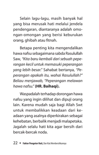 22 Faktor Pengotor Hati, Dan Kiat Membersihkannya
Selain lagu-lagu, masih banyak hal
yang bisa merusak hati melalui jendela
pendengaran, diantaranya adalah omo­
ngan-omongan yang berisi keburukan
orang, ghibah atau fitnah.
Betapa penting kita mengendalikan
hawa nafsu sebagaimana sabda Rasulullah
Saw, “Kita baru kembali dari sebuah pepe­
rangan kecil untuk memasuki peperangan
yang lebih besar.” Sahabat bertanya, “Pe­
perangan apakah itu, wahai Rasulullah?”
Beliau menjawab, “Peperangan melawan
hawa nafsu.” (HR. Baihaqi).
Waspadalah terhadap dorongan hawa
nafsu yang ingin dilihat dan dipuji orang
lain. Karena mudah saja bagi Allah Swt
untuk membalikkan keadaan dari ke­
adaan yang asalnya diperkirakan sebagai
kehebatan, berbalik menjadi malapetaka.
Jagalah selalu hati kita agar bersih dari
bercak-bercak noda.
 